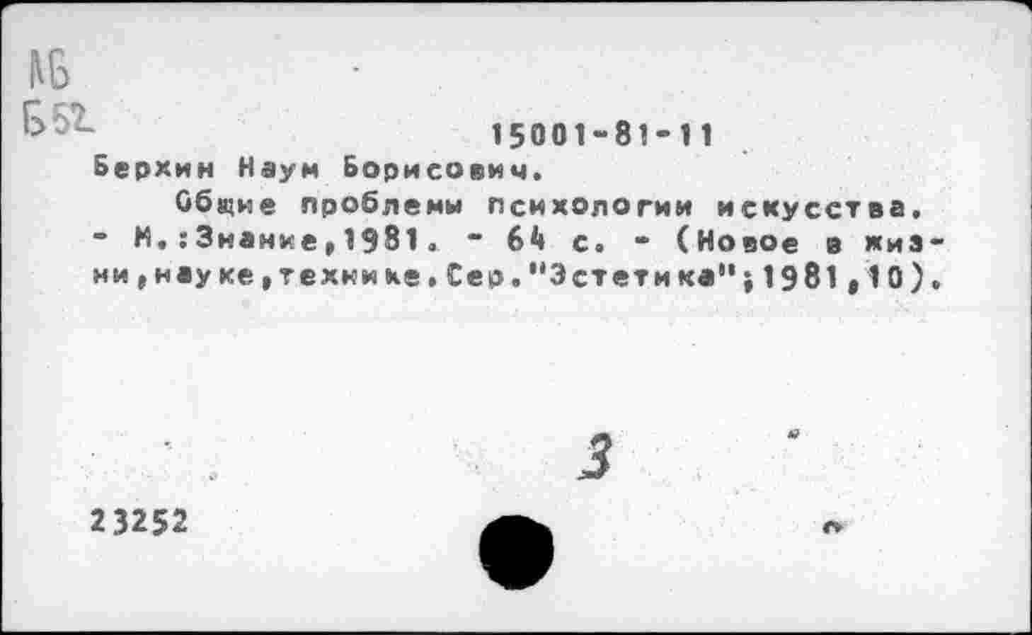 ﻿Б 51
15001-81-11
Берхин Наум Борисович.
Общие проблемы психологии искусства. “ М.;Знание»1981. • с. - (Новое в «из ни , науке »технике. Сер.''Эстет и ка" ; 1981 ,10)
23252
г»